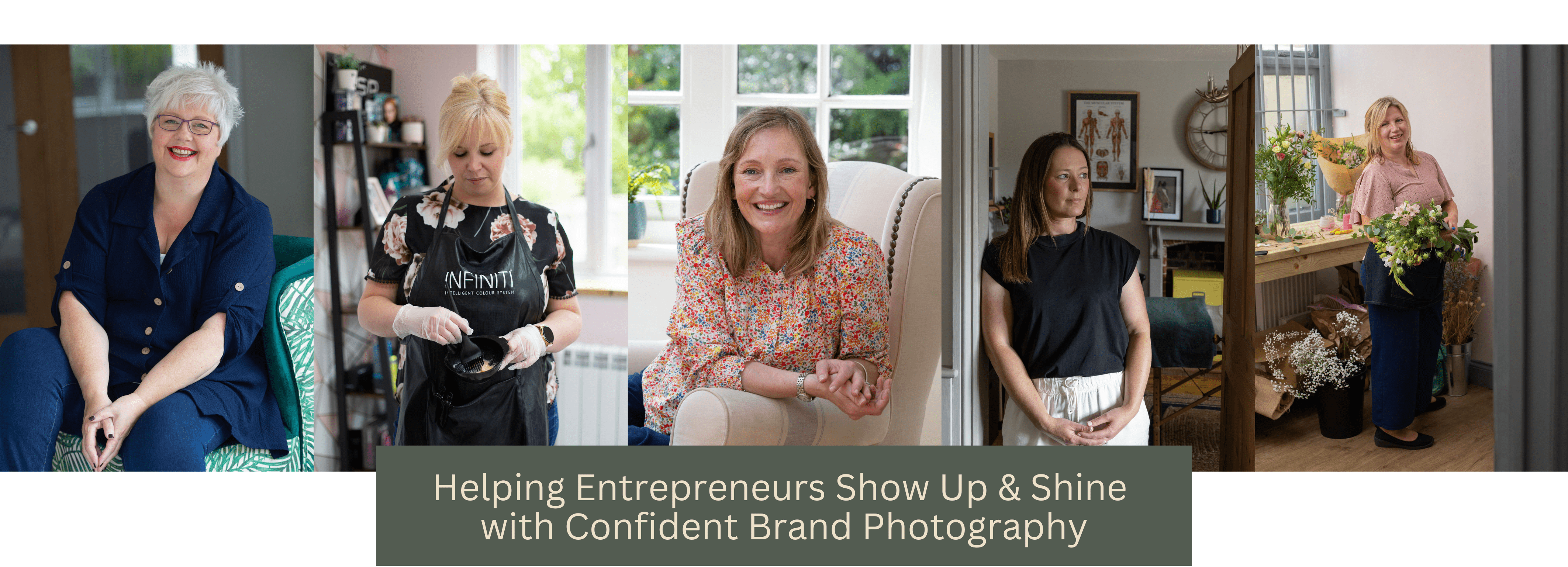 A series of 5 portrait images of women. From Left to right, the first lady has short grey hair and is sitting in a green chair smiling to camera. She wears a navy shirt. The second image shows a hairdresser mixing dye in a small black bowl. She wears protective gloves and a black and pink floral shirt under a black apron. She has blonde hair tied back in a bun and is looking down at the bowl The middle image shows a woman sitting in an armchair, leaning on the arm towards the camera, smiling. She wears a floral top and has shoulder length blonde brown hair. The next image shows a woman leaning on a doorframe. She has long blonde brown hair and wears a black top and white trousers. She' slooking thoughtfully off to the side. The final image shows a florist in her workshop holding a boiuquet of flowers and smiling to camera. She wears a light pink top and dark trousers with a navy arpon. She has shoulder length blonde hair. Under the image is a banner with a khaki green background and inlaid text reading 'Helping entrepreneurs show up and shine with confident brand photography.'